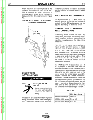 Page 13INSTALLATIONA-6A-6
NA-5
When mounting the welding head to the
standard travel carriage, (see 305-B sec.
T2.2.4) mount it so only a minimum of
overhang weight exists. Mount the head so
it stays within the dimension shown in Figure
A.5.
ELECTRICAL
INSTALLATION
ELECTRIC SHOCK
can kill.• Do not touch electrically live parts such as output
terminals or internal
wiring.
This section  provides information on proper 
wiring  procedures  for the NA-5 welding sys-
tem.  This section  also  provides  basic con-...