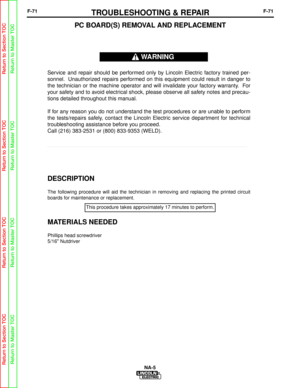 Page 124F-71TROUBLESHOOTING & REPAIRF-71
NA-5
PC BOARD(S) REMOVAL AND REPLACEMENT
DESCRIPTION
The following procedure will aid the technician in removing and replacin\
g the printed circuit
boards for maintenance or replacement.
MATERIALS NEEDED
Phillips head screwdriver
5/16 Nutdriver
Service and repair should be performed only by Lincoln Electric factory trained per-
sonnel. Unauthorized repairs performed on this equipment could result in danger to
the technician or the machine operator and will invalidate...