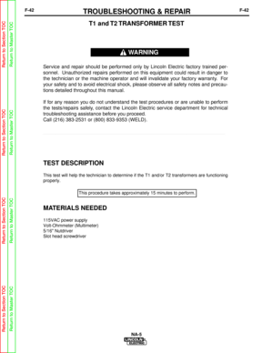 Page 95F-42TROUBLESHOOTING & REPAIRF-42
NA-5
TEST DESCRIPTION
This test will help the technician to determine if the T1 and/or T2 tran\
sformers are functioning
properly.
MATERIALS NEEDED
115VAC power supply
Volt-Ohmmeter (Multimeter)
5/16 Nutdriver
Slot head screwdriver
T1  and T2 TRANSFORMER TEST
Service and repair should be performed only by Lincoln Electric factory trained per-
sonnel. Unauthorized repairs performed on this equipment could result in danger to
the technician or the machine operator and will...