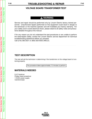 Page 98F-45TROUBLESHOOTING & REPAIRF-45
NA-5
TEST DESCRIPTION
This test will aid the technician in determining if the transformer on t\
he voltage board is func-
tioning properly.
MATERIALS NEEDED
5/16 Nutdriver
Phillips head screwdriver
115VAC power supply
Volt/Ohmmeter
VOLTAGE BOARD TRANSFORMER TEST
Service and repair should be performed only by Lincoln Electric factory trained per-
sonnel. Unauthorized repairs performed on this equipment could result in danger to
the technician or the machine operator and...