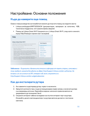 Page 10911 
 
Настройване: Основни положени\b  
Къде да намерите още помощ 
Освен в това ръководство за потребител\b можете да получите помощ на следните места:  
•  
Linksys.com/support/WRT3200ACM (документаци\b, материали за изтегл\bне, ЧЗВ, 
техническа поддръжка, чат в реално време, форуми)  
•  
Помощ за Linksys Smart Wi -Fi (свържете се с Linksys Smart Wi -Fi, след което кликнете 
върху Help (Помощ) в горната част на екрана)  
 
Забележка – Лицензите и бележките относно софтуера от трети страни, използван с...