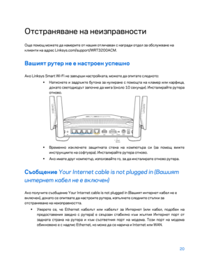 Page 11820 
 
Отстран\bване на неизправности  
Още помощ можете да намерите от наши\b отличаван с награди отдел за обслужване на 
клиенти на адрес Linksys.com/support/WRT3200ACM.  
Вашият рутер не е на\bтроен у\bпешно 
Ако Linksys Smart Wi-Fi не завърши настройката, можете да опитате следното:  
•  
Натиснете и задръжте бутона за нулиране с помощта на  кламер или карфица, 
докато светодиодът започне да мига (около 10 секунди). \fнсталирайте рутера 
отново.  
 
•  
Временно изключете защитната стена на компютъра...