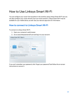 Page 1313 
 
How to Use Linksys Smart Wi- Fi 
You can configure your router from anywhere in the world by using Linksys Smart Wi -Fi, but you 
can also configure your router directly from your home  network. Linksys Smart Wi -Fi may be 
available for your mobile device, as well. See your device’s app store for information.  
How to connect to Linksys Smart Wi-Fi  
To connect to Linksys Smart Wi -Fi:  
1.  
Open your computer’s web browser.  
2.  
Go to www.linksyssmartwif i.com and log in to your account....