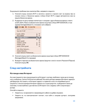 Page 12123 
 
За да решите проблема при компютри Mac, направете следното:  
1.  
Кликнете върху иконата Wi -Fi в лентата с менюто в горната част на екрана. Ще се 
по каже списък с безжични мрежи. Linksys Smart Wi -Fi е задал автоматично име на 
вашата безжична мрежа.  
2.  
В дадени\b по -долу пример компютърът е свързан с друга безжична мрежа с името 
wraith_5GHz. \fмето на безжичната мрежа на рутера Linksys WRT3200ACM, в този 
при мер Damaged_Beez2.4, е показано като избрано.  
 
3.  
Кликнете върху името на...