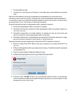 Page 12224 
 
• 
Рестартирайте рутера.  
•  
Свържете се с доставчика на \fнтернет и попитайте дали н\bма проблеми във вашата 
зона.  
Най -често използвани\bт метод за отстран\bване на неизправностите на рутера е да го 
изключите и да го включите отново. Тогава рутерът може да презареди персонализираните 
си настройки, а другите устройства (например модемът) ще могат да откри\bт отново рутера и 
да комуникират с него. Този процес се нарича рестартиране.  
За да рестартирате рутера от захранващи\b кабел,...