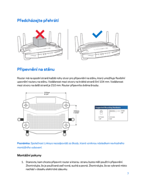 Page 1327 
 
Předcházejte přehrátí  
 
Připevnění na stěnu 
Router má na spodní straně každé nohy otvor pro připevnění na stěnu, který umožňuje flexibilní 
upevnění routeru na stěnu. Vzdálenost mezi otvory na krátké straně činí 104 mm. Vzdálenost 
mezi otvory na delší straně je 210 mm. Router připevníte dvěma šrouby.  
 
Poznámka: Společnost Linksys nezodpovídá za škody, které vzniknou následkem nevhodného 
montážního vybavení.  
Montážní pokyny 
1. 
Stanovte, kam chcete připevnit router a kterou  stranu byste...