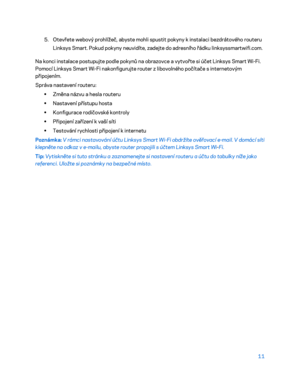 Page 13611 
 
5. Otevřete webový prohlížeč, abyste mohl i spustit pokyny k instalaci bezdrátového routeru 
Linksys Smart. Pokud pokyny neuvidíte, zadejte do adresního řádku linksyssmartwifi.com.  
Na konci instalace postupujte podle pokynů na obrazovce a  vytvořte si účet Linksys Smart Wi -Fi. 
Pomocí Linksys Smart  Wi-Fi nakonfigurujte router z libovolného počítače s internetovým 
připojením.  
Správa nastavení routeru:  
•  
Změna názvu a  hesla routeru  
•  
Nastavení přístupu hosta  
•  
Konfigurace...