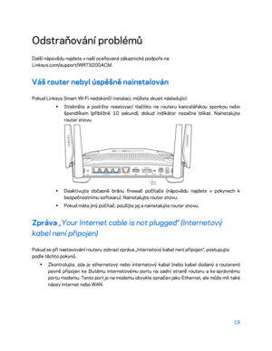 Page 14419 
 
Odstraňování problémů  
Další nápovědu najdete v naší oce ňované zákaznické podpoře na 
Linksys.com/support/WRT3200ACM.  
Váš router nebyl úspěšně nainstalován  
Pokud Linksys Smart Wi-Fi nedokončí instalaci, můžete zkusit následující:  
•  
Stiskněte a podržte resetovací tlačítko na routeru kancelářskou sponkou nebo 
špendl íkem (přibližně 10 sekund), dokud indikátor nezačne blikat. Nainstalujte 
router znovu.  
 
•  
Deaktivujte dočasně bránu firewall počítače (nápovědu najdete v pokynech k...