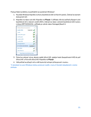 Page 14621 
 
Postup řešení problému na počítačích se systémem Windows*:  
1.  
Na ploše Windows klepněte na ikonu bezdrátové sítě na hlavním panelu. Zobrazí se seznam 
dostupných sítí.  
2.  
Klepněte na název své sítě. Klepněte na  Připojit. V příkladu níže byl počítač připojen k  jiné 
bezdrátové síti s názvem wraith_5GHz. Zobrazí se název vybrané bezdrátové sítě routeru 
Linksys WRT3200ACM, v příkladu je vybrán název Damaged_Beez2.4.  
 
3.  
Pokud se zobrazí výzva, abyste zadali síťový klíč, zadejte heslo...