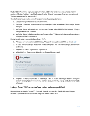 Page 14823 
 
Nejčastějším řešením je vypnutí a zapnutí routeru.  Váš router poté může znovu načíst vlastní 
nastavení. Ostatní zařízení (například modem) router detekují a začnou s ním znovu komunikovat. 
Tento proces se nazývá restartování.  
Chcete -li restartovat router pomocí napájecího kabelu, postupujte takto:  
1.  
Odpojte  napájecí kabel od routeru a modemu.  
2.  
Počkejte 10  sekund a pak znovu připojte napájecí kabel k modemu. Zkontrolujte, že má 
napájení.  
3.  
Vyčkejte, dokud online indikátor...