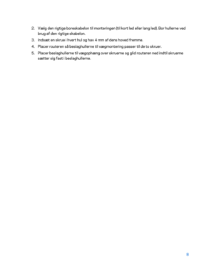 Page 1588 
 
2.  
Vælg den rigtige boreskabelon til monteringen (til kort led eller lang led). Bor hullerne ved 
brug af den rigtige skabelon.  
3.  
Indsæt en skrue i hvert hul og hav 4 mm af dens hoved fremme.  
4.  
Placer routeren så beslaghullerne til vægmontering passer til de to skruer.  
5.  
Placer beslaghullerne til vægophæng over skruerne og glid routeren ned indtil skruerne 
sætter sig fast i beslaghullerne.   