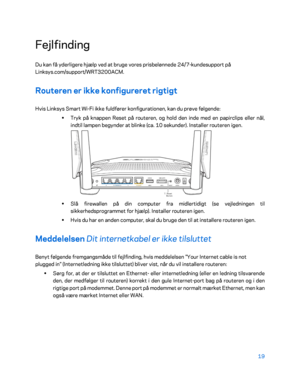 Page 16919 
 
Fejlfinding 
Du kan få yderligere hjælp ved at bruge vores prisbelønnede 24/7 -kundesupport på 
Linksys.com/support/WRT3200ACM.  
Routeren er ikke konfigureret rigtigt  
Hvis Linksys Smart Wi -Fi ikke fuldfører konfigurationen, kan du prøve følgende:  
•  
Tryk på knappen Reset på routeren, og hold den inde med en papirclips eller nål, 
indtil lampen begynder at blinke (ca. 10 sekunder). Installer routeren igen.  
 
•  
Slå firewallen på din computer fra midlertidigt (se vejledningen til...