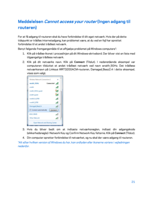 Page 17121 
 
Meddelelsen Cannot access your router (Ingen adgang til 
routeren)  
For at få adgang til routeren skal du have forbindelse til dit eget netværk. Hvis der på dette 
tidspunkt er trådløs internetadgang, kan problemet være, at du ved en fejl har oprettet 
forbindelse til et andet trådløst netværk.  
Benyt følgende fremgangsmåde til at afhjælpe problemet på Windows computere*:  
1.  
Klik på trådløs -ikonet i proceslinjen på dit Windows -skrivebord. Der bliver vist en liste med 
tilg ængelige trådløse...