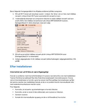 Page 17222 
 
Benyt følgende fremgangsmåde til at afhjælpe problemet på Mac computere:  
1.  
Klik på Wi- Fi ikonet på menulinjen øverst i vinduet. Der bliver vist en liste med trådløse 
netværk. Linksys Smart Wi -Fi giver automatisk dit netværk et navn.  
2.  
I nedenstående eksempel var computeren tilsluttet et andet trådløst netværk ved navn 
wraith_5GHz. Det trådløse netværksnavn på Linksys WRT 3200ACM-routeren, 
Damaged_Beez2.4 i dette eksempel, vises som valgt.  
 
3.  
Klik på navnet på det trådløse...