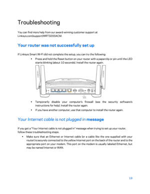 Page 1919 
 
Troubleshooting  
You can find more help from our award- winning customer support at 
Linksys.com/support/ WRT3200ACM. 
Your router was not successfully set up  
If Linksys Smart Wi-Fi did not complete the setup, you can try the following:  
•  
Press and hold the Reset button on your router with a paperclip or pin until the LED 
starts blinking (about 10 seconds). Install the router again.  
 
•  
Temporarily disable your computer’s fire wall (see the security software’s 
instructions for help)....