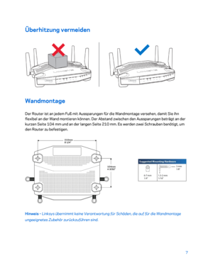 Page 1827 
 
Überhitzung vermeiden  
 
Wandmontage 
Der Router ist an jedem Fuß mit Aussparungen für die Wandmontage versehen, damit Sie ihn 
flexibel an der Wand montieren können. Der Abstand zwischen den Aussparungen beträgt an der 
kurzen Seite 104  mm und an der langen Seite 210  mm. Es werden zwei Schrauben benötigt, um 
den Router zu befestigen.  
 
Hinweis – Linksys übernimmt keine Verantwortung für Schäden, die auf für die Wandmontage 
ungeeignetes Zubehör zurückzuführen sind.   