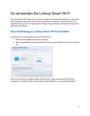 Page 18813 
 
So verwenden Sie Linksys Smart Wi -Fi  
Mit Linksys Smart Wi -Fi lässt sich Ihr Router von jedem Ort der Welt aus konfigurieren, Sie können 
die Konfiguration aber auch direkt  über Ihr Heimnetzwerk vornehmen. Linksys Smart Wi -Fi ist 
möglicherweise auch für Ihr mobiles Gerät verfügbar. Entsprechende Informationen finden Sie im 
App -Store Ihres Geräts.  
Eine Verbindung zu Linksys Smart Wi -Fi herstellen  
So stellen Sie eine Verbindung  zu Linksys Smart Wi -Fi her:  
1.  
Öffnen Sie den...