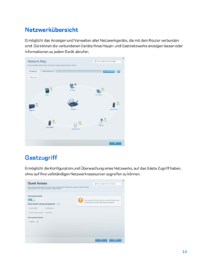 Page 18914 
 
Netzwerkübersicht  
Ermöglicht das Anzeigen und Verwalten aller Netzwerkgeräte, die mit dem Router verbunden 
sind. Sie können die verbundenen Geräte Ihres Haupt - und Gast netzwerks anzeigen lassen oder 
Informationen zu jedem Gerät abrufen.  
 
Gastzugriff 
Ermöglicht die Konfiguration und Überwachung eines Netzwerks, auf das Gäste Zugriff haben, 
ohne auf Ihre vollständigen Netzwerkressourcen zugreifen zu können.  
  