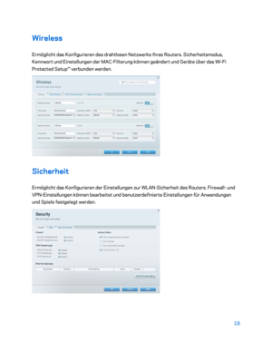 Page 19318 
 
Wireless  
Ermöglicht das Konfigurieren  des drahtlosen Netzwerks Ihres Routers. Sicherheitsmodus, 
Kennwort und Einstellungen der MAC -Filterung können geändert und Geräte über das Wi- Fi 
Protected Setup™ verbunden werden.  
 
Sicherheit 
Ermöglicht das Konfigurieren der Einstellungen zur WLAN- Sicherheit des Routers. Firewall - und 
VPN -Einstellungen können bearbeitet und benutzerdefinierte Einstellungen für Anwendungen 
und Spiele festgelegt werden.  
 
    