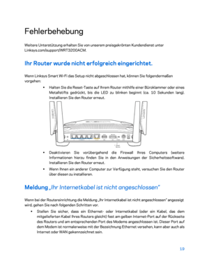 Page 19419 
 
Fehlerbehebung  
Weitere Unterstützung erhalten Sie von unserem preisgekrönten Kundendienst unter 
Linksys.com/support/WRT3200ACM.  
Ihr Router wurde nicht erfolgreich eingerichtet.  
Wenn Linksys Smart Wi-Fi das Setup nicht abgeschlossen hat, können Sie folgendermaßen 
vorgehen:  
• 
Halten Sie die Reset -Taste auf Ihrem Router mithilfe einer Büroklammer oder ein es 
Metallstifts gedrückt, bis die LED zu blinken beginnt (ca. 10 Sekunden lang). 
Installieren Sie den Router erneut.  
 
•...