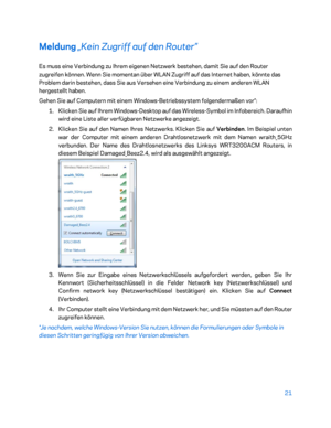 Page 19621 
 
Meldung  „Kein Zugriff auf den Router”  
Es muss eine Verbindung zu Ihrem eigenen Netzwerk bestehen, damit Sie auf den R outer 
zugreifen können. Wenn Sie momentan über WLAN Zugriff auf das Internet haben, könnte das 
Problem darin bestehen, dass Sie aus Versehen eine Verbindung zu einem anderen WLAN 
hergestellt haben.  
Gehen Sie auf Computern mit einem Windows -Betriebssystem folgendermaßen vor*:  
1.  
Klicken Sie auf Ihrem Windows -Desktop auf das Wireless -Symbol im Infobereich. Daraufhin...