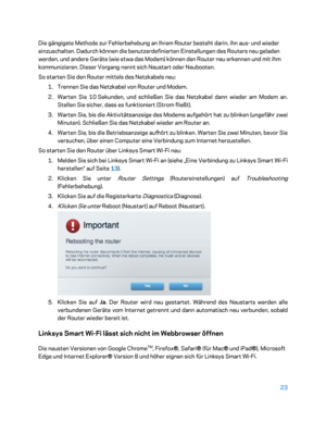 Page 19823 
 
Die gängigste Methode zur Fehlerbehebung an Ihrem Router besteht darin, ihn aus-  und wieder 
einzuschalten. Dadurch können die benutzerdefinierten Einstellungen des Routers neu geladen 
werden, und andere Geräte (wie etwa das Modem) können  den Router neu erkennen und mit ihm 
kommunizieren. Dieser Vorgang nennt sich Neustart oder Neubooten.  
So starten Sie den Router mittels des Netzkabels neu:  
1.  
Trennen Sie das Netzkabel von Router und Modem.  
2.  
Warten Sie 10  Sekunden, und schließen...