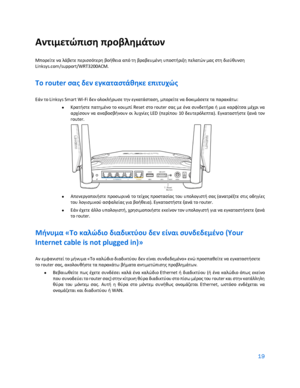Page 21919 
 
Αντιμετώπιση προβλημάτων  
Μπορείτε να λάβετε περισσότερη βοήθεια από τη  βραβευμένη υποστήριξη πελατών μας στη διεύθυνση 
Linksys.com/support/WRT3200ACM.  
Το router σας δεν εγκαταστάθηκε επιτυχώς  
Εάν το Linksys Smart Wi-Fi δεν ολοκλήρωσε την εγκατάσταση, μπορείτε να δοκιμάσετε τα παρακάτω:  
•  
Κρατήστε πατημένο το κουμπί Reset στο router σας με ένα συνδετήρα ή μια καρφίτσα μέχρι να 
αρχίσουν  να αναβοσβήνουν  οι  λυχνίες LED  (περίπου  10  δευτερόλεπτα). Εγκαταστήστε  ξανά  τον 
router.  
 
•...