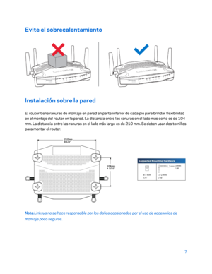 Page 2327 
 
Evite el sobrecalentamiento  
 
Instalación sobre la pared 
El router tiene ranuras de montaje en pared en parte inferior de cada pie para brindar flexibilidad 
en el montaje del router en la pared. La  distancia entre las ranuras en el lado más corto es de 104 
mm. La distancia entre las ranuras en el lado más largo es de 210 mm. Se deben usar dos tornillos 
para montar el router.  
 
Nota:Linksys no se hace responsable por los daños ocasionados por el uso d e accesorios de 
montaje poco seguros.   