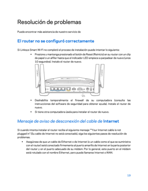 Page 24419 
 
Resolución de problemas  
Puede encontrar más asistencia de nuestro servicio de   
El router no se configuró correctamente 
Si Linksys Smart Wi-Fi no completó el proceso de instalación puede intentar lo siguiente:  
•  
Presione y mantenga presionado el botón de Reset (Reinicio) en su router con un clip 
de papel o un alfiler hasta que el indicador LED empiece a parpadear de nuevo (unos 
10 segundos). Instale el router de nuevo.  
 
•  
Deshabilite temporalmente el firewall de su computadora...