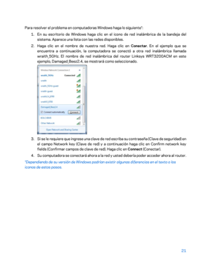 Page 24621 
 
Para resolver el problema en computadoras Windows haga lo siguiente*:  
1.  
En su escritorio de Windows haga clic en el icono de red inalámbrica de la bandeja del 
sistema. Aparece una lista con las redes disponibles.  
2.  
Haga clic en el nombre de nuestra red. Haga clic en  Conectar. En el ejemplo que se 
encuentra a continuación, la computadora se conectó a otra red inalámbrica llama da 
wraith_5GHz. El nombre de red inalámbrica del router Linksys WRT3200ACM en este 
ejemplo, Damaged_Beez2.4,...