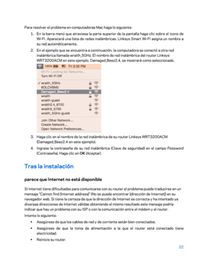 Page 24722 
 
Para resolver el problema en computadoras Mac haga  lo siguiente:  
1.  
En la barra menú que atraviesa la parte superior de la pantalla haga clic sobre el icono de 
Wi -Fi. Aparecerá una lista de redes inalámbricas. Linksys Smart Wi -Fi asigna un nombre a 
su red automáticamente.  
2.  
En el ejemplo que se encuentra a continuación, la computadora se conectó a otra red 
inalámbrica llamada wraith_5GHz. El nombre de red inalámbrica del router Linksys 
WRT3200ACM en este ejemplo, Damaged_Beez2.4, se...