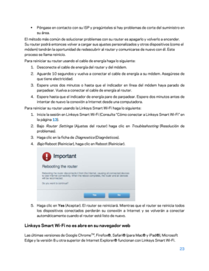 Page 24823 
 
• 
Póngase en contacto con su ISP y pregúnteles si hay problemas de corte del suministro en 
su área . 
El método más común de solucionar problemas con su router es apagarlo y volverlo a encender. 
Su router podrá entonces volver a cargar sus ajustes personalizados y otros dispositivos (como el 
módem) tendrán la oportunidad de redescubrir al router y comunicarse de nuevo con él. Este 
proceso se llama reinicio.  
Para reiniciar su router usando el cable  de energía haga lo siguiente:  
1....