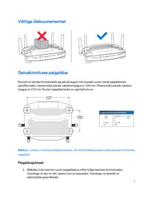 Page 2577 
 
Vältige ülekuumenemist  
 
Seinakinnituse paigaldus  
Ruuteril on seinale kinnitamiseks iga jala all augud, mis muudab ruuteri seinal paigaldamise 
paindlikumaks. Lühema külje aukude vaheline kaugus on 104 mm. Pikema külje aukude vaheline 
kaugus on 210 mm. Ruuteri paigaldamiseks on vaja kahte kruvi.  
 
Märkus – Linksys ei vastuta kahjustuste eest, mis võivad tekkida ebaturvalise seinale kinnitamise 
tagajärjel.  
Paigaldusjuhised  
1. 
Määrake, kuhu soovite ruuteri paigaldada ja millist külge...