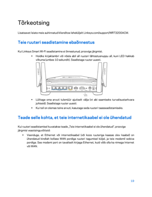 Page 26919 
 
Tõrkeotsing  
Lisateavet leiate meie auhinnatud klienditoe leheküljelt Linksys.com/support/WRT3200ACM.  
Teie ruuteri seadistamine ebaõnnestus 
Kui Linksys Smart Wi-Fi seadistamine ei õnnestunud, proovige järgmist.  
•  
Hoidke kirjaklambri või nõela abil all ruuteri lähtestusnuppu all, kuni LED hakkab 
vilkuma (umbes 10 sekundit). Seadistage ruuter uuesti.  
 
•  
Lülitage oma arvuti tulemüür ajutiselt välja (vt abi saamiseks turvalisustarkvara 
juhiseid). Seadistage ruuter uuesti.  
•  
Kui teil...