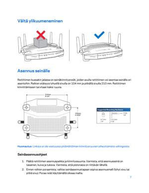 Page 2827 
 
Vältä ylikuumeneminen  
 
Asennus seinälle 
Reitittimen kussakin jalassa on seinäkiinnitysreiät, joiden avulla reitittimen voi asentaa seinälle eri 
asentoihin. Reikien etäisyys lyhyellä sivulla on 104  mm ja pitkällä sivulla 210  mm. Reitittimen 
kiinnittämiseen tarvitaan kaksi ruuvia.  
 
Huomautus: Linksys ei ole vastuussa pitämättömien kiinnitysruuvien aiheuttamista vahingoista.  
Seinäasennusohjeet 
1. 
Päätä reitittimen asennusp aikka ja kiinnityssuunta. Varmista, että asennusseinä on...