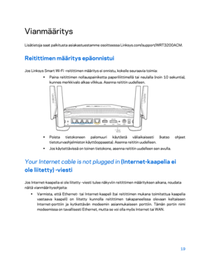 Page 29419 
 
Vianmääritys  
Lisätietoja saat palkitusta asiakastuestamme osoitteessa Linksys.com/support/WRT3200ACM.  
Reitittimen määritys epäonnistui 
Jos Linksys Smart Wi-Fi  -reitittimen määritys ei onnistu, kokeile seuraavia toimia:  
•  
Paina reitittimen nollauspainiketta paperiliittimellä tai neulalla (noin 10 sekuntia), 
kunnes merkkivalo alkaa vilkkua. Asenna reititin uudelleen.  
 
•  
Poista tietokoneen palomuuri käytöstä väliaikaisesti (katso ohjeet 
tietoturvaohjelmiston käyttöoppaasta). Asenna...