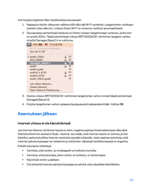 Page 29722 
 
Voit korjata ongelman Mac -tietokoneissa seuraavasti:  
1.  
Napsauta näytön yläreunan valikkorivillä näkyvää Wi -Fi -symbolia. Langattomien verkkojen 
luettelo tulee näkyviin. Linksys Smart Wi -Fi on nimennyt verkkosi automaattisesti.  
2.  
Seuraavassa esimerkissä tietok one on liitetty toiseen langattomaan verkkoon, jonka nimi 
on wraith_5GHz. Tässä esimerkissä Linksys WRT3200ACM - reitittimen langaton verkko 
nimeltä Damaged_Beez2.4 on valittuna.  
 
3.  
Osoita Linksys WRT3200ACM  -reitittimen...