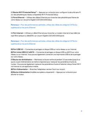 Page 3066 
 
(2)  Bouton Wi -Fi  Protected  Setup™  — Appuyez sur ce bouton pour configurer la sécurité sans fil 
sur des périphériques réseau compatibles Wi -Fi  Protected  Setup.  
(3)  Ports E thernet  — Utilisez des câbles Ethernet pour brancher des périphériques filaires de 
votre réseau sur ces ports Gigabit (10/100/1000) bleus.  
Remarque  — Pour des performances optimales, utilisez des câbles de catégorie  CAT5e (ou 
supérieure) sur les ports Ethe rnet. 
(4)  Port Internet  — Utilisez un câble Ethernet...