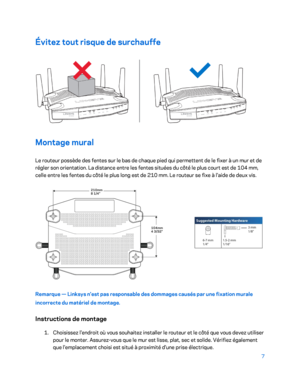 Page 3077 
 
Évitez tout risque de surchauffe 
 
Montage mural  
Le routeur possède des fentes sur le bas de chaque pied qui permettent de le fixer à un mur et de 
régler son orientation. La distance entre les fentes situées du côté le plus court est de 104  mm, 
celle entre les fentes  du côté le plus long est de 210  mm. L e routeur se fixe à l'aide de deux vis.  
 
Remarque — Linksys n'est pas responsable des dommages causés par une fixation murale 
incorrecte du matériel de montage.  
Instructions de...