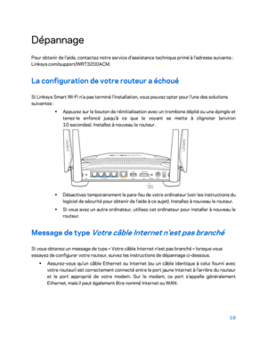 Page 31919 
 
Dépannage  
Pour obtenir de l'aide, contactez notre service d'assistance technique primé à l'adre sse suivante : 
Linksys.com/support/WRT3200ACM.  
La configuration de votre routeur a échoué  
Si Linksys Smart Wi -Fi n'a pas terminé l'installation, vous pouvez opter pour l'une des solutions 
suivantes  : 
• 
Appuyez sur le bouton de réinitialisation avec un  trombone déplié ou une épingle et 
tenez -le enfoncé jusqu'à ce que le voyant se mette à clignoter (environ 
10...