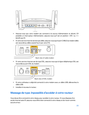 Page 32020 
 
 
•  
Assurez -vous que votre modem est connecté à la source d'alimentation et allumé. S'il 
possède un interrupteur d'alimentation, assurez -vous qu'il est en position «  ON  » ou «  l » 
(plutôt que O).  
•  
Si votre service Internet est de type câble, assurez -vous que le port CABLE du modem câble 
est raccordé au  câble coaxial fourni par votre FAI.   
 
• 
Si votre service Internet est de type DSL, assurez -vous que la ligne téléphonique DSL est 
raccordée au port DSL du...