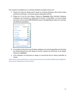 Page 32121 
 
Pour résoudre ce problème sur un ordinateur Windows, procédez comme suit*  : 
1.  
Cliquez sur l'icône de réseau sans fil située sur le Bureau Windows, dans la barre d'état 
système de l'ordinateur. La liste des réseaux  disponibles s'affiche. 
2.  
Cliquez sur le nom de votre réseau. Cliquez sur Connexion. Dans l'exemple ci -dessous, 
l'ordinateur est connecté à un réseau sans fil nommé 
«  wraith_5GHz  ».  Le nom du réseau 
sans fil du routeur Linksys WRT3200ACM, à savoir...