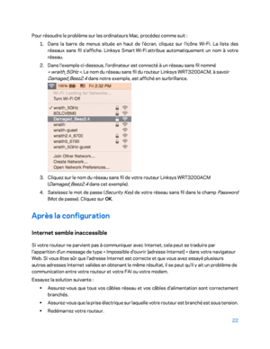 Page 32222 
 
Pour résoudre le problème sur les ordinateurs Mac, procédez comme suit  : 
1.  
Dans la barre de menus située en haut de l'écran, cliquez sur l'icône Wi -Fi. La liste des  
réseaux sans fil s'affiche. Linksys Smart  Wi -Fi  attribue automatiquement un nom à votre 
réseau.  
2.  
Dans l'ex emple ci-dessous, l'ordinateur est connecté à un réseau sans fil nommé 
«  wraith_5GHz  ». Le nom du réseau sans fil du routeur Linksys WRT3200ACM, à savoir 
Damaged_Beez2.4  dans notre...