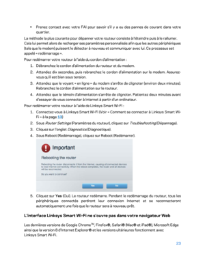 Page 32323 
 
• 
Prenez contact avec votre FAI pour savoir s'il y a eu des pannes de courant dans v otre 
quartier.  
La méthode la plus courante pour dépanner votre routeur consiste à l'éteindre puis à le rallumer. 
Cela lui permet alors de recharger ses paramètres personnalisés afin que les autres périphériques 
(tels que le modem) puissent le détecter à no uveau et communiquer avec lui. Ce processus est 
appelé «  redémarrage  ».  
Pour redémarrer votre routeur à l'aide du cordon...