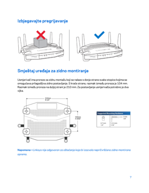Page 3327 
 
Izbjegavajte pregrijavanje  
 
Smještaj uređaja za zidno montiranje  
Usmjerivač ima proreze za zidnu montažu koji se nalaze s donje strane svake stopice kojima se 
omogućava prilagodljiva zidno postavljanje. S kraće strane, razmak između proreza je 104 mm. 
Razmak između proreza na duljoj strani je 210 mm. Za postavljanje usmjerivača potrebno je dva 
vijka . 
 
Napomena —Linksys nije odgovoran za oštećenja koja bi izazvala nepričvršćena zidno -montirana 
oprema.   