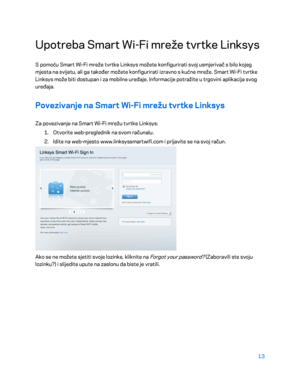 Page 33813 
 
Upotreba Smart Wi- Fi mreže tvrtke Linksys 
S pomoću Smart Wi-Fi mreže tvrtke Linksys možete konfigurirati svoj usmjerivač s bilo kojeg 
mjesta na svijetu, ali ga također možete konfigurirati izravno s kućne mreže. Smart Wi -Fi tvrtke 
Linksys može biti dostupa n i za mobilne uređaje. Informacije potražite u trgovini aplikacija svog 
uređaja.  
Povezivanje na Smart Wi -Fi mrežu tvrtke Linksys  
Za povezivanje na Smart Wi -Fi mrežu tvrtke Linksys:  
1.  
Otvorite web -preglednik na svom računalu....