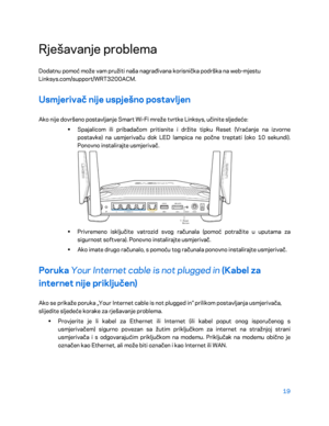 Page 34419 
 
Rješavanje problema  
Dodatnu pomoć može vam pružiti naša nagrađivana korisnička podrška na web- mjestu 
Linksys.com/support/WRT3200ACM.  
Usmjerivač nije uspješno postavljen 
Ako nije dovršeno postavljanje Smart Wi -Fi mreže tvrtke Linksys, učinite sljedeće:  
•  
Spajalicom ili pribadačom pritisnite i držite tipku Reset (Vraćanje na izvorne 
postavke) na usmjerivaču dok LED lampica ne počne treptati (oko 10 sekundi). 
Ponovno instalirajte usmjerivač.  
 
•  
Privremeno isključite vatrozid svog...