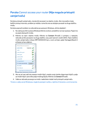 Page 34621 
 
Poruka  Cannot access your router  (Nije mog uće pristupiti 
usmjerivaču)  
Da biste pristupili usmjerivaču, morate biti povezani na vlastitu mrežu. Ako trenutačno imate 
bežični pristup internetu, problem je možda u tome što ste se slučajno povezali na drugu bežičnu 
mrežu. 
Da biste popravili problem na računalima sa sustavom Windows, učinite sljedeće*:  
1.  
Na radnoj površini sustava Windows kliknite na ikonu za bežično na traci sustava. Pojavit će 
se popis dostupnih mreža.  
2.  
Kliknite na...