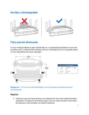 Page 3577 
 
Kerülje a túlmelegedést  
 
Falra szerelt elhelyezés 
A router mindegyik lábának az alján rögzítőnyílás van, a rugalmasság biztosítására a router falra 
szerelése során. A nyílások közötti távolság a 104 mm a rövidebb és 210 mm a hosszabb oldalon. 
A router rögzítéséhez két csavar szükséges.  
 
Megjegyzés – A Li nksys nem vállal felelősséget a nem biztonságos rögzítőelemek okozta 
károsodásokért.  
Rögzítés 
1. 
Határozza meg hova kívánja elhelyezni az útválasztót és, hogy melyik oldalát használja...