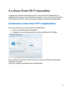 Page 36313 
 
A Linksys Smart Wi- Fi használata 
A világ bármely pontjáról konfigurálhatja routerét a Linksys Smart Wi -Fi segítségével, de a 
beállításokat közvetlenül az otthoni hálózatáról is elvégezheti. Lehet, hogy a Linksys Smart W i-Fi 
mobileszközéről is elérhető. További információért látogasson el eszköze alkalmazásboltjába.  
Csatlakozás a Linksys Smart Wi-Fi szolgáltatáshoz  
Ahhoz, hogy csatlakozzon a Linksys Smart Wi -Fi szolgáltatáshoz:  
1.  
Nyissa meg a webböngészőt számítógépén.  
2.  
Láto...